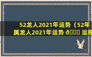 52龙人2021年运势（52年属龙人2021年运势 🐞 运程每月运程）